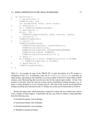 5.2. SOME COMPONENTS OF THE TIRAN FRAMEWORK
1
2

3
4

5
6

7

8
9

71

int main(void) {
/* declarations */
TIRAN Voting t *dv;
int objcmp(const void*, const void*);
/* definition */
dv ← TIRAN VotingOpen(objcmp);
/* description */
∀i ∈ {1, . . . , N } :
TIRAN VotingDescribe(dv, taski , versioni , identi );
/* activation */
TIRAN VotingRun(dv);
/* control */
TIRAN VotingOption(dv,
TIRAN Voting input(obj, sizeof(VFobj t)),
TIRAN Voting output(link),
TIRAN Voting algorithm (VFA WEIGHTED AVERAGE),
TIRAN Voting timeout (TIMEOUT),
TIRAN Voting scaling factor(1.0) );
/* query */
do { MsgWait(); } while (TIRAN Voting error ≡ DV NONE
∧ TIRAN VotingGet(dv) = DV DONE);
/* deactivation */
TIRAN VotingClose(dv);
}

Table 5.1: An example of usage of the TIRAN DV. A static description of a DV instance is
completed in lines 2–4. In particular, each call of TIRAN VotingDescribe describes an
input module, specifying its task identiﬁer, its version number (if the tool is used within an NVP
scheme), and a Boolean ﬂag that must be true only for the current input module. At line 5 the
instance is activated. After this step, the system can be controlled by sending messages, e.g., to
select a voting algorithm or to set a timeout (line 6). The state of the system can be queried by
reading incoming state information (line 7). Finally, the system can be deactivated as in line 8.
Besides the input value, which represents a request for voting, the user module may send its
voter a number of other requests. In particular, the user can choose to adopt a voting algorithm
from the following ones:
• Formalised majority voter technique,
• Generalised median voter technique,
• Formalised plurality voter technique,
• Weighted averaging technique,

 