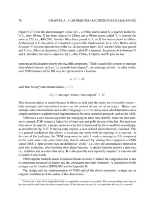 CHAPTER 5. A DISTRIBUTED ARCHITECTURE BASED ON RεL

78

Figure 5.17: How the alarm manager works: in 1., a 330ms alarm called X is inserted in the list.
In 2., after 100ms, X has been reduced to 230ms and a 400ms alarm, called Y, is inserted (its
value is 170, i.e., 400-230). Another 70ms have passed in 3., so X has been reduced to 160ms.
At that point, a 510ms alarm, Z is inserted–it goes at the third position. In 4., after 160ms, alarm
X occurs–Y becomes then the top of the list; its decrement starts. In 5. another 20ms have passed
and Y is at 150ms–at that point a 230ms alarm, called W is inserted. Its position is in between Y
and Z, therefore the latter is adjusted. In 6., after 150ms, Y expires and W goes on top.
spawned at initialisation time by the local BB component. TOM is used in this context to translate
time-related clauses, such as, “pa seconds have elapsed”, into message arrivals. In other words,
each TOM instance of the BB may be represented as a function
a:C→M
such that, for any time-related clause c ∈ C:
a(c) = message “clause c has elapsed” ∈ M.
This homomorphism is useful because it allows to deal with the entire set of possible events—
both messages and time-related events—as the arrival of one set of messages. Hence, one
multiple-selection statement such as the C language switch can be used, which translates into a
simpler and more straightforward implementation for error detection protocols such as the AMS.
TOM uses a well-known algorithm for managing its time-outs [Tan96]. Once the ﬁrst timeout is entered, TOM creates a linked-list of time-outs and polls the top of the list. For each new
time-out to be inserted, a proper position in the list is found and the list is modiﬁed accordingly,
as described in Fig. 5.17. If the top entry expires, a user-deﬁned alarm function is invoked. This
is a general mechanism that allows to associate any event with the expiring of a time-out. In
the case of the backbone, the TOM component on node k sends a message to BB component
on the same node—the same result may also be achieved by sending that component a UNIX
signal [HS87]. Special time-outs are deﬁned as “cyclic”, i.e., they are automatically renewed at
each new expiration, after invoking their alarm function. A special function renews a time-out,
i.e., it deletes and re-enters that entry. It is also possible to temporarily suspend4 a time-out and
re-enable it afterwards.
TOM exploits multiple alarm execution threads in order to reduce the congestion that is due
to concurrent execution of alarms and the consequent run-time violations. A description of this
strategy can be found in [DFDL00b] and in Appendix B.
The design and the implementation of TOM and of the above mentioned strategy are an
original contribution of the author of this dissertation.
4

A time-out is said to be suspended when, on expiration, no alarm is executed. The corresponding entry stays in
the time-out list and obeys its rules—in particular, if the time-out was cyclic, on expiration the entry is renewed.

 