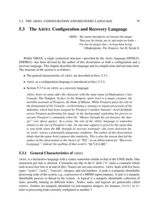 5.3. THE ARIEL CONFIGURATION AND RECOVERY LANGUAGE

5.3

79

The A RIEL Conﬁguration and Recovery Language
ARIEL My master through his art foresees the danger
That you, his friend, are in; and sends me forth—
For else his project dies—to keep them living.

(Shakespeare, The Tempest, Act II, Scene I)
Within TIRAN, a single syntactical structure—provided by the ARIEL language [DFDL01,
DDFB01]—has been devised by the author of this dissertation as both a conﬁguration and a
recovery language. This chapter describes this language and its compile-time and run-time tools.
The structure of the section is as follows:
• The general characteristics of ARIEL are described in Sect. 5.3.1.
•

ARIEL

as a conﬁguration language is introduced in Sect. 5.3.2.

• Section 5.3.3 is on ARIEL as a recovery language.
bears its name after the character with the same name of Shakespeare’s last
Comedy, The Tempest. In fact, in the Tempest, spirit Ariel is a magic creature, the
invisible assistant of Prospero, the Duke of Milano. While Prospero plays his role in
the foreground of the Comedy—orchestrating a strategy to regain possession of his
dukedom, which had been usurped by Prospero’s brother Antonio—Ariel faithfully
serves Prospero performing his magic in the background, exploiting his powers to
execute Prospero’s commands when his “Master through his art foresees the danger” (see above quote). In a sense, the role of the ARIEL language is somewhat
similar to the one of Prospero’s ally. Its run-time support is given by the agent that
is sent forth when the BB, through its nervous terminals—the error detection basic tools—senses a potentially dangerous condition. The author of this dissertation
thinks that the name Ariel captures this similarity. This is also the reason that led the
author of this dissertation to the choice of “RεL” as an abbreviation for “Recovery
Language”: indeed, the spelling of that word is “[a:*]-[i:]-[el]”.
ARIEL

5.3.1

General Characteristics of ARIEL

is a declarative language with a syntax somewhat similar to that of the UNIX shells. One
instruction per line is allowed. Comments are like in the C shell (“#” starts a comment which
ends at next new line or at end-of-ﬁle). Names are not case-sensitive. ARIEL deals with ﬁve basic
types: “nodes”, “tasks”, “logicals”, integers, and real numbers. A node is a uniquely identiﬁable
processing node of the system, e.g., a processor of a MIMD supercomputer. A task is a uniquely
identiﬁable process or thread in the system. A logical is a uniquely identiﬁable collection of
tasks, possibly running on different nodes. Nodes, tasks, and logicals are generically called
entities. Entities are uniquely identiﬁed via non-negative integers; for instance, NODE3 or N3
refer to processing node currently conﬁgured as number 3.
ARIEL

 