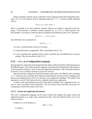 CHAPTER 5. A DISTRIBUTED ARCHITECTURE BASED ON RεL

80

Integer symbolic constants can be “imported” from C language header ﬁles through the statement INCLUDE. For instance, if the C language header ﬁle "vf.h" contains a deﬁne statement
such as:
#define PROC NUM 4,
then it is possible to use that symbolic constant wherever an integer is expected in the language. To de-reference a symbolic constant imported via INCLUDEs a “brace-operator” has
been deﬁned—for instance, under the above assumptions the following valid ARIEL statement:
NPROCS = {PROC_NUM}
(described later on) is equivalent to
NPROCS = 4.
An ARIEL script basically consists of two parts:
• A part dedicated to conﬁguration. This is described in Sect. 5.3.2.
• A part containing the guarded actions which constitute the user-deﬁned error recovery
strategy. They are described in Sect. 5.3.3.

5.3.2

ARIEL

as a Conﬁguration Language

Special linguistic support has been designed by the author of this dissertation while taking part in
the TIRAN project. Aim of this linguistic support is to facilitate the conﬁguration of the instances
of the framework elements, of the system and application parameters, and of the fault-tolerance
provisions. Let us call these elements a framework instance.
Once the user has conﬁgured a framework instance with ARIEL, the TIRAN ARIEL translator
“art” must be used to translate these high level speciﬁcations into the actual C language calls
that set up conﬁgured tasks such as, for instance, user-conﬁgured watchdogs. The output of the
translator is a set of C ﬁles that need to be compiled with the user application.
A subset of the fault-tolerance provisions described in Chapter 4 are supported by the version of ARIEL described in this dissertation. The rest of this section describes the process of
conﬁguring a framework instance with ARIEL.
5.3.2.1

System and Application Parameters

The ARIEL conﬁguration language can be used to deﬁne and conﬁgure the target system and
application entities, e.g., nodes, tasks, and group of tasks. The rules deﬁned in Sect. 4.2.2.1 are
coded as follows:
• Rule (4.1), as for instance in
task3 ≡ n0 [8],
is coded as

 