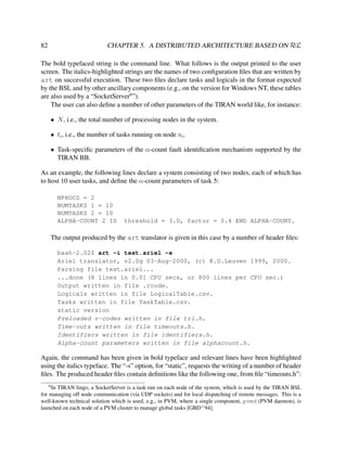 CHAPTER 5. A DISTRIBUTED ARCHITECTURE BASED ON RεL

82

The bold typefaced string is the command line. What follows is the output printed to the user
screen. The italics-highlighted strings are the names of two conﬁguration ﬁles that are written by
art on successful execution. These two ﬁles declare tasks and logicals in the format expected
by the BSL and by other ancillary components (e.g., on the version for Windows NT, these tables
are also used by a “SocketServer6 ”).
The user can also deﬁne a number of other parameters of the TIRAN world like, for instance:
• N , i.e., the total number of processing nodes in the system.
• ti , i.e., the number of tasks running on node ni .
• Task-speciﬁc parameters of the α-count fault identiﬁcation mechanism supported by the
TIRAN BB.
As an example, the following lines declare a system consisting of two nodes, each of which has
to host 10 user tasks, and deﬁne the α-count parameters of task 5:
NPROCS = 2
NUMTASKS 1 = 10
NUMTASKS 2 = 10
ALPHA-COUNT 2 IS

threshold = 3.0, factor = 0.4 END ALPHA-COUNT.

The output produced by the art translator is given in this case by a number of header ﬁles:
bash-2.02$ art -i test.ariel -s
Ariel translator, v2.0g 03-Aug-2000, (c) K.U.Leuven 1999, 2000.
Parsing file test.ariel...
...done (8 lines in 0.01 CPU secs, or 800 lines per CPU sec.)
Output written in file .rcode.
Logicals written in file LogicalTable.csv.
Tasks written in file TaskTable.csv.
static version
Preloaded r-codes written in file trl.h.
Time-outs written in file timeouts.h.
Identifiers written in file identifiers.h.
Alpha-count parameters written in file alphacount.h.

Again, the command has been given in bold typeface and relevant lines have been highlighted
using the italics typeface. The “-s” option, for “static”, requests the writing of a number of header
ﬁles. The produced header ﬁles contain deﬁnitions like the following one, from ﬁle “timeouts.h”:
6

In TIRAN lingo, a SocketServer is a task run on each node of the system, which is used by the TIRAN BSL
for managing off node communication (via UDP sockets) and for local dispatching of remote messages. This is a
well-known technical solution which is used, e.g., in PVM, where a single component, pvmd (PVM daemon), is
launched on each node of a PVM cluster to manage global tasks [GBD+ 94].

 