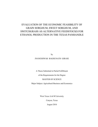 EVALUATION OF THE ECONOMIC FEASIBILITY OF
    GRAIN SORGHUM, SWEET SORGHUM, AND
SWITCHGRASS AS ALTERNATIVE FEEDSTOCKS FOR
ETHANOL PRODUCTION IN THE TEXAS PANHANDLE




                               by

           JNANESHWAR RAGHUNATH GIRASE




            A Thesis Submitted in Partial Fulfillment

               of the Requirements for the Degree

                    MASTER OF SCIENCE

       Major Subject: Agricultural Business and Economics




                 West Texas A & M University

                         Canyon, Texas

                          August 2010
 