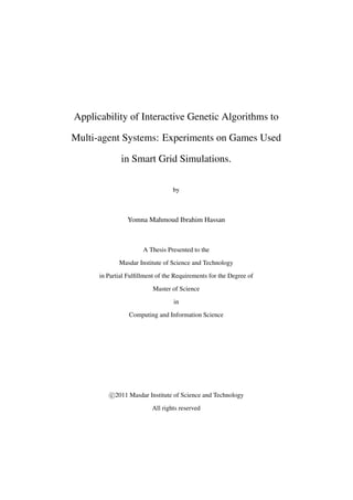 Applicability of Interactive Genetic Algorithms to
Multi-agent Systems: Experiments on Games Used
in Smart Grid Simulations.
by

Yomna Mahmoud Ibrahim Hassan

A Thesis Presented to the
Masdar Institute of Science and Technology
in Partial Fulﬁllment of the Requirements for the Degree of
Master of Science
in
Computing and Information Science

c 2011 Masdar Institute of Science and Technology
All rights reserved

 