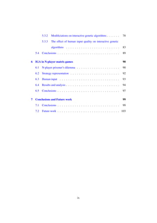 5.3.2

Modiﬁciations on interactive genetic algorithms . . . . . .

5.3.3

78

The effect of human input quality on interactive genetic
algorithms . . . . . . . . . . . . . . . . . . . . . . . . .

5.4
6

83

Conclusions . . . . . . . . . . . . . . . . . . . . . . . . . . . . .

89
90

6.1

N-player prisoner’s dilemma . . . . . . . . . . . . . . . . . . . .

90

6.2

Strategy representation . . . . . . . . . . . . . . . . . . . . . . .

92

6.3

Human input . . . . . . . . . . . . . . . . . . . . . . . . . . . .

93

6.4

Results and analysis . . . . . . . . . . . . . . . . . . . . . . . . .

94

6.5
7

IGA in N-player matrix games

Conclusions . . . . . . . . . . . . . . . . . . . . . . . . . . . . .

97

Conclusions and Future work

99

7.1

Conclusions . . . . . . . . . . . . . . . . . . . . . . . . . . . . .

99

7.2

Future work . . . . . . . . . . . . . . . . . . . . . . . . . . . . . 103

ix

 