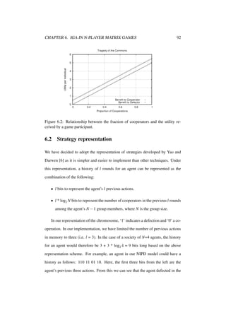 CHAPTER 6. IGA IN N-PLAYER MATRIX GAMES

92

Figure 6.2: Relationship between the fraction of cooperators and the utility received by a game participant.

6.2

Strategy representation

We have decided to adopt the representation of strategies developed by Yao and
Darwen [6] as it is simpler and easier to implement than other techniques. Under
this representation, a history of l rounds for an agent can be represented as the
combination of the following:
• l bits to represent the agent’s l previous actions.
• l * log2 N bits to represent the number of cooperators in the previous l rounds
among the agent’s N − 1 group members, where N is the group size.
In our representation of the chromosome, ‘1’ indicates a defection and ‘0’ a cooperation. In our implementation, we have limited the number of previous actions
in memory to three (i.e. l = 3). In the case of a society of N=4 agents, the history
for an agent would therefore be 3 + 3 * log2 4 = 9 bits long based on the above
representation scheme. For example, an agent in our NIPD model could have a
history as follows: 110 11 01 10. Here, the ﬁrst three bits from the left are the
agent’s previous three actions. From this we can see that the agent defected in the

 