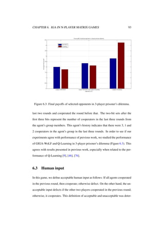 CHAPTER 6. IGA IN N-PLAYER MATRIX GAMES

93

Figure 6.3: Final payoffs of selected opponents in 3-player prisoner’s dilemma.
last two rounds and cooperated the round before that. The two-bit sets after the
ﬁrst three bits represent the number of cooperators in the last three rounds from
the agent’s group members. This agent’s history indicates that there were 3, 1 and
2 cooperators in the agent’s group in the last three rounds. In order to see if our
experiments agree with performance of previous work, we studied the performance
of GIGA-WoLF and Q-Learning in 3-player prisoner’s dilemma (Figure 6.3). This
agrees with results presented in previous work, especially when related to the performance of Q-Learning [9], [46], [76].

6.3

Human input

In this game, we deﬁne acceptable human input as follows: If all agents cooperated
in the previous round, then cooperate; otherwise defect. On the other hand, the unacceptable input defects if the other two players cooperated in the previous round;
otherwise, it cooperates. This deﬁnition of acceptable and unacceptable was deter-

 
