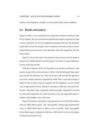 CHAPTER 6. IGA IN N-PLAYER MATRIX GAMES

94

mined as a ﬁrst hypothesis, though it is not successful under certain conditions.

6.4

Results and analysis

Figure 6.4 shows a very vast potential for cooperation in different variations of the
GA in self-play. We can see that human input that encourages cooperation can lead
to direct cooperation. In case of an input that encourages defection, the algorithms
maybe able to learn fast enough to reach cooperation, but under certain instances,
mutual defection may prevail (as the algorithms follow the suggestions from the
human input).
Figure 6.5 shows the results in the situation where we have two GA agents in
the presence of GIGA-WoLF as the third agent. We observe no major differences
in terms of the ﬁnal payoffs.
In the three variations of GA, the algorithms were not able to conform to cooperation (except within certain iterations), which is why the ﬁnal payoff represented
leans towards the defection case. This can be due to the fact that the algorithms
use a more complex structure to represent the world. Thus, it may need a longer of
period of time in order to learn to cooperate (but this hypothesis was not veriﬁed
over a longer period of time). Instead, it converges to what may seem easier (defection). The human input (acceptable, which encourages cooperation), can lead
to a successful cooperation, but at the same time, it may encourage other agents to
retaliate (which happens most of the time).
Figure 6.6 conforms with what we expected in the case in which IGA interacts
with two GIGA-WoLF agents. The “unaccpetable” human input performed the
worse, as GIGA-WoLF learns to defect as fast as possible. Thus, unacceptable
human input suggests cooperation in this case, which leads to a slower convergence
to defection from the GA side.

 
