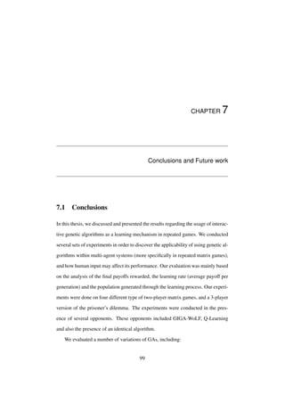 CHAPTER

7

Conclusions and Future work

7.1

Conclusions

In this thesis, we discussed and presented the results regarding the usage of interactive genetic algorithms as a learning mechanism in repeated games. We conducted
several sets of experiments in order to discover the applicability of using genetic algorithms within multi-agent systems (more speciﬁcally in repeated matrix games),
and how human input may affect its performance. Our evaluation was mainly based
on the analysis of the ﬁnal payoffs rewarded, the learning rate (average payoff per
generation) and the population generated through the learning process. Our experiments were done on four different type of two-player matrix games, and a 3-player
version of the prisoner’s dilemma. The experiments were conducted in the presence of several opponents. These opponents included GIGA-WoLF, Q-Learning
and also the presence of an identical algorithm.
We evaluated a number of variations of GAs, including:

99

 