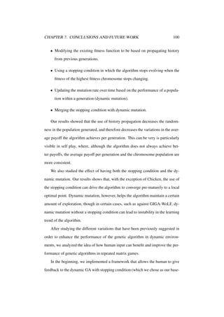 CHAPTER 7. CONCLUSIONS AND FUTURE WORK

100

• Modifying the existing ﬁtness function to be based on propagating history
from previous generations.
• Using a stopping condition in which the algorithm stops evolving when the
ﬁtness of the highest ﬁtness chromosome stops changing.
• Updating the mutation rate over time based on the performance of a population within a generation (dynamic mutation).
• Merging the stopping condition with dynamic mutation.
Our results showed that the use of history propagation decreases the randomness in the population generated, and therefore decreases the variations in the average payoff the algorithm achieves per generation. This can be very is particularly
visible in self play, where, although the algorithm does not always achieve better payoffs, the average payoff per generation and the chromosome population are
more consistent.
We also studied the effect of having both the stopping condition and the dynamic mutation. Our results shows that, with the exception of Chicken, the use of
the stopping condition can drive the algorithm to converge pre-maturely to a local
optimal point. Dynamic mutation, however, helps the algorithm maintain a certain
amount of exploration, though in certain cases, such as against GIGA-WoLF, dynamic mutation without a stopping condition can lead to instability in the learning
trend of the algorithm.
After studying the different variations that have been previously suggested in
order to enhance the performance of the genetic algorithm in dynamic environments, we analyzed the idea of how human input can beneﬁt and improve the performance of genetic algorithms in repeated matrix games.
In the beginning, we implemented a framework that allows the human to give
feedback to the dynamic GA with stopping condition (which we chose as our base-

 