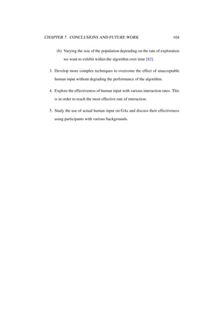 CHAPTER 7. CONCLUSIONS AND FUTURE WORK

104

(b) Varying the size of the population depending on the rate of exploration
we want to exhibit within the algorithm over time [82].
3. Develop more complex techniques to overcome the effect of unacceptable
human input without degrading the performance of the algorithm.
4. Explore the effectiveness of human input with various interaction rates. This
is in order to reach the most effective rate of interaction.
5. Study the use of actual human input on GAs and discuss their effectiveness
using participants with various backgrounds.

 