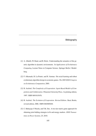Bibliography

[1] A. Alharbi, W. Rand, and R. Riolo. Understanding the semantics of the genetic algorithm in dynamic environments. In Applications of Evolutionary
Computing, Lecture Notes in Computer Science. Springer Berlin / Heidelberg.
[2] F. Alkemade, H. La Poutre, and H. Amman. On social learning and robust
evolutionary algorithm design in economic games. The 2005 IEEE Congress
on Evolutionary Computation, 2005.
[3] R. Axelrod. The Complexity of Cooperation: Agent-Based Models of Competition and Collaboration. Princeton University Press, 1st printing edition,
1997. ISBN 0691015678.
[4] R. Axelrod. The Evolution of Cooperation: Revised Edition. Basic Books,
revised edition, 2006. ISBN 0465005640.
[5] C. Babayigit, P. Rocha, and T.K. Das. A two-tier matrix game approach for
obtaining joint bidding strategies in ftr and energy markets. IEEE Transactions on Power Systems, 25, 2010.
105

 