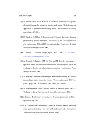 BIBLIOGRAPHY

106

[6] M. Babbar-Sebens and B. Minsker. A case-based micro interactive genetic
algorithm(cbmiga) for interactive learning and search: Methodology and
application to groundwater monitoring design. Environmental modelling
and software, 25, 2010.
[7] M. Baioletti, A. Milani, V. Poggioni, and S. Suriani. Interactive dynamic
production by genetic algorithms. Proceedings of the 25th conference on
Proceedings of the 25th IASTED International Multi-Conference: Artiﬁcial
Intelligence and Applications, 2007.
[8] S. Bapple.

Consumer energy report, 2010.

URL http://www.

consumerenergyreport.com.
[9] A. Bonarini, A. Lazaric, E.M. De Cote, and M. Restelli. Improving cooperation among self-interested reinforcement learning agents. In ECML
workshop on Reinforcement learning in non-stationary environments, Porto,
Portugal. Citeseer, 2005.
[10] M. Bowling. Convergence and no-regret in multiagent learning. In Advances
in neural information processing systems 17: proceedings of the 2004 conference, page 209. The MIT Press, 2005. ISBN 0262195348.
[11] M. Bowling and M. Veloso. Scalable learning in stochastic games. In AAAI
Workshop on Game Theoretic and Decision Theoretic Agents, 2002.
[12] J. Branke. Evolutionary approaches to dynamic optimization problemsupdated survey. 2001.
[13] F.M.T. Brazier, B.M. Dunin-keplicz, and N.R. Jennings. Desire: Modelling
multi-agent systems in a compositional formal framework. International
Journal of Cooperative Information Systems, 1997.

 