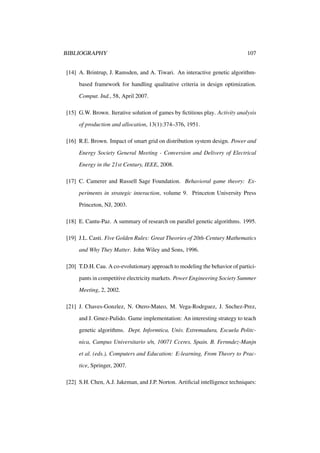 BIBLIOGRAPHY

107

[14] A. Brintrup, J. Ramsden, and A. Tiwari. An interactive genetic algorithmbased framework for handling qualitative criteria in design optimization.
Comput. Ind., 58, April 2007.
[15] G.W. Brown. Iterative solution of games by ﬁctitious play. Activity analysis
of production and allocation, 13(1):374–376, 1951.
[16] R.E. Brown. Impact of smart grid on distribution system design. Power and
Energy Society General Meeting - Conversion and Delivery of Electrical
Energy in the 21st Century, IEEE, 2008.
[17] C. Camerer and Russell Sage Foundation. Behavioral game theory: Experiments in strategic interaction, volume 9. Princeton University Press
Princeton, NJ, 2003.
[18] E. Cantu-Paz. A summary of research on parallel genetic algorithms. 1995.
[19] J.L. Casti. Five Golden Rules: Great Theories of 20th-Century Mathematics
and Why They Matter. John Wiley and Sons, 1996.
[20] T.D.H. Cau. A co-evolutionary approach to modeling the behavior of participants in competitive electricity markets. Power Engineering Society Summer
Meeting, 2, 2002.
[21] J. Chaves-Gonzlez, N. Otero-Mateo, M. Vega-Rodrguez, J. Snchez-Prez,
and J. Gmez-Pulido. Game implementation: An interesting strategy to teach
genetic algorithms. Dept. Informtica, Univ. Extremadura, Escuela Politcnica, Campus Universitario s/n, 10071 Cceres, Spain. B. Fernndez-Manjn
et al. (eds.), Computers and Education: E-learning, From Theory to Practice, Springer, 2007.
[22] S.H. Chen, A.J. Jakeman, and J.P. Norton. Artiﬁcial intelligence techniques:

 