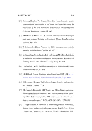 BIBLIOGRAPHY

110

[40] Guo-sheng Hao, Dun-Wei Gong, and Yong-Qing Huang. Interactive genetic
algorithms based on estimation of user’s most satisfactory individuals. In
Proceedings of the Sixth International Conference on Intelligent Systems
Design and Applications - Volume 03, 2006.
[41] Y.M. Hassan, S. Ahmed, and J.W. Crandall. Interactive artiﬁcial learning in
multi-agent systems. Workshop on Learning for Human-Robot Interaction
Modeling, RSS, 2010.
[42] T. Hedden and J. Zhang. What do you think i think you think, strategic
reasoning in matrix games. Cognition, 85, 2002.
[43] M. Hekkenberg, R.M.J. Benders, H.C. Moll, and A.J.M. Schoot. Indications
for a changing electricity demand pattern: The temperature dependence of
electricity demand in the netherlands. Energy Policy, 37, 2009.
[44] J. Holland and J. Miller. Artiﬁcial adaptive agents in economic theory. American Economic Review, 81, 1991.
[45] J. H. Holland. Genetic algorithms, scientiﬁc american, 1992. URL http:
//www.fortunecity.com/emachines/e11/86/algo.html.
[46] E. Howley and J. Duggan. The Evolution of Agent Strategies and Sociability
in a Commons Dilemma. 2009.
[47] C.F. Huang, S. Bieniawski, D.H. Wolpert, and C.E.M. Strauss. A comparative study of probability collectives based multi-agent systems and genetic
algorithms. In Proceedings of the 2005 conference on Genetic and evolutionary computation, pages 751–752. ACM, 2005. ISBN 1595930108.
[48] G. Hug-Glanzmann. Coordination of intermittent generation with storage,
demand control and conventional energy sources. In Bulk Power System
Dynamics and Control (iREP) - VIII (iREP), 2010 iREP Symposium, 2010.

 
