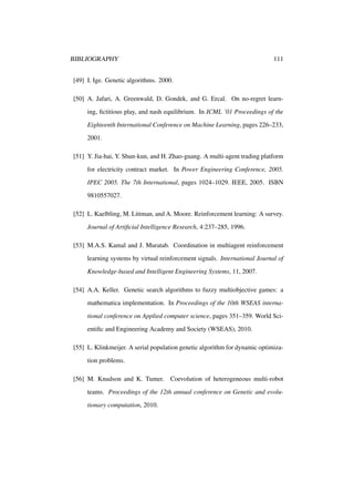 BIBLIOGRAPHY

111

[49] I. Ige. Genetic algorithms. 2000.
[50] A. Jafari, A. Greenwald, D. Gondek, and G. Ercal. On no-regret learning, ﬁctitious play, and nash equilibrium. In ICML ’01 Proceedings of the
Eighteenth International Conference on Machine Learning, pages 226–233,
2001.
[51] Y. Jia-hai, Y. Shun-kun, and H. Zhao-guang. A multi-agent trading platform
for electricity contract market. In Power Engineering Conference, 2005.
IPEC 2005. The 7th International, pages 1024–1029. IEEE, 2005. ISBN
9810557027.
[52] L. Kaelbling, M. Littman, and A. Moore. Reinforcement learning: A survey.
Journal of Artiﬁcial Intelligence Research, 4:237–285, 1996.
[53] M.A.S. Kamal and J. Muratab. Coordination in multiagent reinforcement
learning systems by virtual reinforcement signals. International Journal of
Knowledge-based and Intelligent Engineering Systems, 11, 2007.
[54] A.A. Keller. Genetic search algorithms to fuzzy multiobjective games: a
mathematica implementation. In Proceedings of the 10th WSEAS international conference on Applied computer science, pages 351–359. World Scientiﬁc and Engineering Academy and Society (WSEAS), 2010.
[55] L. Klinkmeijer. A serial population genetic algorithm for dynamic optimization problems.
[56] M. Knudson and K. Tumer.

Coevolution of heterogeneous multi-robot

teams. Proceedings of the 12th annual conference on Genetic and evolutionary computation, 2010.

 