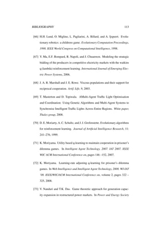 BIBLIOGRAPHY

113

[66] H.H. Lund, O. Miglino, L. Pagliarini, A. Billard, and A. Ijspeert. Evolutionary robotics: a childrens game. Evolutionary Computation Proceedings,
1998. IEEE World Congress on Computational Intelligence, 1998.
[67] Y. Ma, E.F. Bompard, R. Napoli, and J. Chuanwen. Modeling the strategic
bidding of the producers in competitive electricity markets with the watkins
q (lambda) reinforcement learning. International Journal of Emerging Electric Power Systems, 2006.
[68] J. A. R. Marshall and J. E. Rowe. Viscous populations and their support for
reciprocal cooperation. Artif. Life, 9, 2003.
[69] T. Masterton and D. Topiwala. AMulti-Agent Trafﬁc Light Optimisation
and Coordination: Using Genetic Algorithms and Multi-Agent Systems to
Synchronise Intelligent Trafﬁc Lights Across Entire Regions. White paper,
Thales group, 2008.
[70] D. E. Moriarty, A. C. Schultz, and J. J. Grefenstette. Evolutionary algorithms
for reinforcement learning. Journal of Artiﬁcial Intelligence Research, 11:
241–276, 1999.
[71] K. Moriyama. Utility based q-learning to maintain cooperation in prisoner’s
dilemma games. In Intelligent Agent Technology, 2007. IAT 2007. IEEE
WIC ACM International Conference on, pages 146 –152, 2007.
[72] K. Moriyama. Learning-rate adjusting q-learning for prisoner’s dilemma
games. In Web Intelligence and Intelligent Agent Technology, 2008. WI-IAT
’08. IEEE/WIC/ACM International Conference on, volume 2, pages 322 –
325, 2008.
[73] V. Nanduri and T.K. Das. Game theoretic approach for generation capacity expansion in restructured power markets. In Power and Energy Society

 