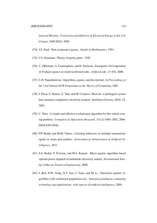 BIBLIOGRAPHY

114

General Meeting - Conversion and Delivery of Electrical Energy in the 21st
Century, 2008 IEEE, 2008.
[74] J.F. Nash. Non-cooperative games. Annals of Mathematics, 1951.
[75] J.V. Neumann. Theory of parlor game. 1928.
[76] C. ORiordan, A. Cunningham, and H. Sorensen. Emergence of Cooperation
in N-player games on small world networks. Artiﬁcial Life, 11:436, 2008.
[77] C.H. Papadimitriou. Algorithms, games, and the internet. In Proceedings of
the 33rd Annual ACM Symposium on the Theory of Computing, 2001.
[78] I. Praca, C. Ramos, Z. Vale, and M. Cordeiro. Mascem: a multiagent system
that simulates competitive electricity markets. Intelligent Systems, IEEE, 18,
2003.
[79] C. Prins. A simple and effective evolutionary algorithm for the vehicle routing problem. Computers & Operations Research, 31(12):1985–2002, 2004.
ISSN 0305-0548.
[80] P.P. Reddy and M.M. Veloso. Learning behaviors of multiple autonomous
agents in smart grid markets. Association fo Advancement of Artiﬁcial Intelligence, 2011.
[81] S.S. Reddy, P. Praveen, and M.S. Kumari. Micro genetic algorithm based
optimal power dispatch in multinode electricity market. International Journal of Recent Trends in Engineering, 2009.
[82] J. Ren, D.W. Gong, X.Y. Sun, J. Yuan, and M. Li. Interactive genetic algorithms with variational population size. Emerging intelligent computing
technology and applications, with aspects of artiﬁcial intelligence, 2009.

 