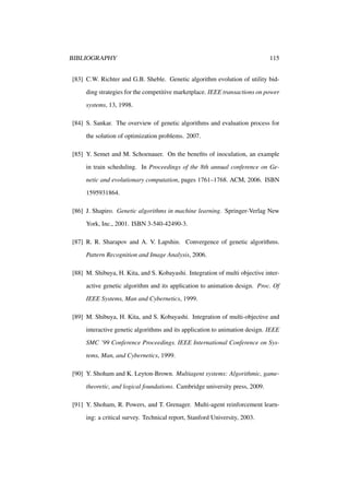 BIBLIOGRAPHY

115

[83] C.W. Richter and G.B. Sheble. Genetic algorithm evolution of utility bidding strategies for the competitive marketplace. IEEE transactions on power
systems, 13, 1998.
[84] S. Sankar. The overview of genetic algorithms and evaluation process for
the solution of optimization problems. 2007.
[85] Y. Semet and M. Schoenauer. On the beneﬁts of inoculation, an example
in train scheduling. In Proceedings of the 8th annual conference on Genetic and evolutionary computation, pages 1761–1768. ACM, 2006. ISBN
1595931864.
[86] J. Shapiro. Genetic algorithms in machine learning. Springer-Verlag New
York, Inc., 2001. ISBN 3-540-42490-3.
[87] R. R. Sharapov and A. V. Lapshin. Convergence of genetic algorithms.
Pattern Recognition and Image Analysis, 2006.
[88] M. Shibuya, H. Kita, and S. Kobayashi. Integration of multi objective interactive genetic algorithm and its application to animation design. Proc. Of
IEEE Systems, Man and Cybernetics, 1999.
[89] M. Shibuya, H. Kita, and S. Kobayashi. Integration of multi-objective and
interactive genetic algorithms and its application to animation design. IEEE
SMC ’99 Conference Proceedings. IEEE International Conference on Systems, Man, and Cybernetics, 1999.
[90] Y. Shoham and K. Leyton-Brown. Multiagent systems: Algorithmic, gametheoretic, and logical foundations. Cambridge university press, 2009.
[91] Y. Shoham, R. Powers, and T. Grenager. Multi-agent reinforcement learning: a critical survey. Technical report, Stanford University, 2003.

 