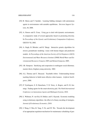 BIBLIOGRAPHY

116

[92] R. Sikora and V. Sachdev. Learning bidding strategies with autonomous
agents in environments with unstable equilibrium. Decision Support Systems, 46, 2008.
[93] A. Simoes and E. Costa. Using gas to deal with dynamic environments:
A comparative study of several approaches based on promoting diversity.
In Proceedings of the Genetic and Evolutionary Computation Conference,
GECCO ’02, 2002.
[94] A. Singh, B. Minsker, and H. Takagi. Interactive genetic algorithms for
inverse groundwater modeling: issues with human fatigue and prediction
models. In Proceedings of the American Society of Civil Engineers (ASCE)
Environmental and Water Resources Institute (EWRI) World Water and Environmental Resources Congress 2005 and Related Symposia, 2005.
[95] J.R. Stimpson. Satisﬁcing and cooperation in multiagent social dilemmas.
masters thesis, brigham young university. 2002.
[96] A.L. Thomaz and C. Breazeal. Teachable robots: Understanding human
teaching behavior to build more effective robot learners. Artiﬁcial Intelligence, 2008.
[97] P. Vytelingum, S. D. Ramchurn, T. D. Voice, A. Rogers, and N. R. Jennings. Trading agents for the smart electricity grid. The Ninth International
Conference on Autonomous Agents and Multiagent Systems, 2010.
[98] L. Waltman, N. van Eck, R. Dekker, and U. Kaymak. Economic modeling
using evolutionary algorithms: the effect of a binary encoding of strategies.
Journal of Evolutionary Economics, 2010.
[99] J. Wang, F. Wen, R. Yang, Y. Ni, and F.F. Wu. Towards the development
of an appropriate regulation mechanism for maintenance scheduling of gen-

 