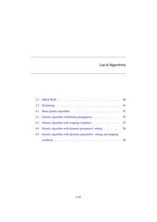 List of Algorithms

3.1

GIGA-WolF . . . . . . . . . . . . . . . . . . . . . . . . . . . . .

40

3.2

Q-learning . . . . . . . . . . . . . . . . . . . . . . . . . . . . . .

41

4.1

Basic genetic algorithm . . . . . . . . . . . . . . . . . . . . . . .

51

4.2

Genetic algorithm with history propagation . . . . . . . . . . . .

52

4.3

Genetic algorithm with stopping condition . . . . . . . . . . . . .

53

4.4

Genetic algorithm with dynamic parameters’ setting . . . . . . . .

54

4.5

Genetic algorithm with dynamic parameters’ setting and stopping
condition . . . . . . . . . . . . . . . . . . . . . . . . . . . . . .

xviii

55

 