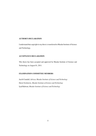AUTHOR’S DECLARATION
I understand that copyright in my thesis is transferred to Masdar Institute of Science
and Technology.

ACCEPTANCE DECLARATION
This thesis has been accepted and approved by Masdar Institute of Science and
Technology on August 01, 2011.

EXAMINATION COMMITTEE MEMBERS
Jacob Crandall, Advisor, Masdar Institute of Science and Technology
Davor Svetinovic, Masdar Institute of Science and Technology
Iyad Rahwan, Masdar Institute of Science and Technology

ii

 