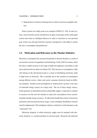 CHAPTER 1. INTRODUCTION

2

3. Requirement of extensive learning time in order to reach an acceptable solution.
Power systems are widely used as an example of MAS [51, 106]. In such systems, each consumer can be considered as an agent. Each agent in this multi-agent
system must learn an intelligent behavior in order to maximize its own personal
gain. In this case, the gain from the consumer’s perspective is the ability to satisfy
the user’s consumption and preferences.

1.2

Motivation and Relevance to the Masdar Initiative

Electricity consumption has increased drastically in the past decade as a result of
an enormous increase in population and technology. In the UAE for instance, there
has been a sudden increase in the usage of high-tech appliances and ability to add
more electrical devices than ever before [70]. This increase in consumption, while
still relying on the old electrical grid as a mean of distributing electricity, leads
to high losses in electricity. This is partially due to the variation in consumption
among different sectors, where each sector consumes electricity based on different schedules. Another recent development in modern power systems is the entry
of renewable energy sources on a large scale. The use of these energy sources,
which generate an intermittent and less predictable supply, is expected to continue
to increase over the next few decades to reduce the consumption of less environmentally friendly energy resources. To effectively handle these forms of electricity
generation and increased electricity usage, a more intelligent distribution structure
must be implemented. This intelligent solution is referred to in the literature as the
“smart grid” [16].
Electricity dispatch, in which electricity supply must be matched with electricity demand, is a common problem in electrical grids. Research and industrial

 