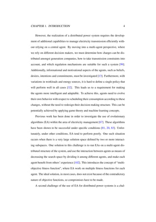 CHAPTER 1. INTRODUCTION

4

However, the realization of a distributed power system requires the development of additional capabilities to manage electricity transmission efﬁciently without relying on a central agent. By moving into a multi-agent perspective, where
we rely on different decision makers, we must determine how charges can be distributed amongst generation companies, how to take transmission constraints into
account, and which regulation mechanisms are suitable for such a system [99].
Additionally, informational and motivational aspects of the agents, such as beliefs,
desires, intentions and commitments, must be investigated [13]. Furthermore, with
variations in workloads and energy sources, it is hard to deﬁne a single policy that
will perform well in all cases [32]. This leads us to a requirement for making
the agents more intelligent and adaptable. To achieve this, agents need to evolve
their own behavior with respect to scheduling their consumption according to these
changes, without the need to redesign their decision making structure. This can be
potentially achieved by applying game theory and machine learning concepts.
Previous work has been done in order to investigate the use of evolutionary
algorithms (EA) within the area of electricity management [67]. These algorithms
have been shown to be successful under speciﬁc conditions [81, 20, 83]. Unfortunately, under other conditions, EA tend to perform poorly. One such situation
occurs when there is a very large solution space deﬁned by two or more interacting subspaces. One solution to this challenge is to run EAs on a multi-agent distributed structure of the system, and use the interaction between agents as means of
decreasing the search space by dividing it among different agents, and make each
agent beneﬁt from others’ experience [102]. This introduces the concept of “multiobjective ﬁtness function”, where EA work on multiple ﬁtness functions for each
agent. The ideal solution, in most cases, does not exist because of the contradictory
nature of objective functions, so compromises have to be made.
A second challenge of the use of EA for distributed power systems is a chal-

 