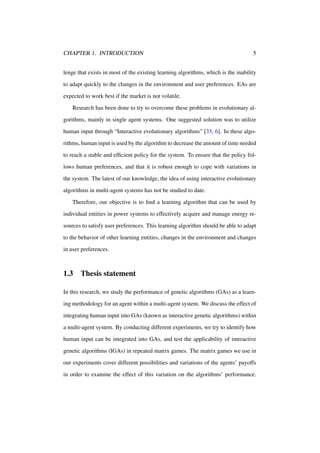 CHAPTER 1. INTRODUCTION

5

lenge that exists in most of the existing learning algorithms, which is the inability
to adapt quickly to the changes in the environment and user preferences. EAs are
expected to work best if the market is not volatile.
Research has been done to try to overcome these problems in evolutionary algorithms, mainly in single agent systems. One suggested solution was to utilize
human input through “Interactive evolutionary algorithms” [33, 6]. In these algorithms, human input is used by the algorithm to decrease the amount of time needed
to reach a stable and efﬁcient policy for the system. To ensure that the policy follows human preferences, and that it is robust enough to cope with variations in
the system. The latest of our knowledge, the idea of using interactive evolutionary
algorithms in multi-agent systems has not be studied to date.
Therefore, our objective is to ﬁnd a learning algorithm that can be used by
individual entities in power systems to effectively acquire and manage energy resources to satisfy user preferences. This learning algorithm should be able to adapt
to the behavior of other learning entities, changes in the environment and changes
in user preferences.

1.3

Thesis statement

In this research, we study the performance of genetic algorithms (GAs) as a learning methodology for an agent within a multi-agent system. We discuss the effect of
integrating human input into GAs (known as interactive genetic algorithms) within
a multi-agent system. By conducting different experiments, we try to identify how
human input can be integrated into GAs, and test the applicability of interactive
genetic algorithms (IGAs) in repeated matrix games. The matrix games we use in
our experiments cover different possibilities and variations of the agents’ payoffs
in order to examine the effect of this variation on the algorithms’ performance.

 