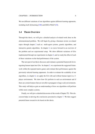 CHAPTER 1. INTRODUCTION

6

We run different variations of our algorithms against different learning opponents,
including itself, Q-learning [100] and GIGA-WoLF [10].

1.4

Thesis Overview

Through this thesis, we will give a detailed analysis of related work done on the
aforementioned problem. We will begin by giving a literature review on related
topics through chapter 2 such as: multi-agent systems, genetic algorithms, and
interactive genetic algorithms. In chapter 3, we move forward to an overview of
the problem and our experimental setup. We show different variations of GAs
implemented through our experiments in chapter 4, and we study the effect of each
of these variations on the ﬁnal performance of the system.
The next part of our thesis discusses and evaluates a potential framework for integrating human input into GAs. In chapter 5, we experiment the suggested framework within the repeated matrix games and evaluate their performance against the
previously selected learning opponents. In order to evaluate the scalability of our
algorithms, in chapter 6, we apply the GA with and without human input in a 3player environment. We show how GA perform in such an environment and if
there are certain features that are not able to propagate to large-scale enviornments.
This study will help us gain an understanding of how our algorithms will perform
within more complex systems.
Finally, we will give a detailed discussion of the results (Chapter ??). This discussion helps in deriving the conclusions presented in chapter 7. We then suggest
potential future research to be based on this thesis.

 