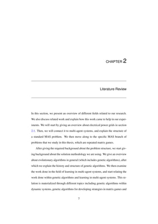 CHAPTER

2

Literature Review

In this section, we present an overview of different ﬁelds related to our research.
We also discuss related work and explain how this work came to help in our experiments. We will start by giving an overview about electrical power grids in section
2.1. Then, we will connect it to multi-agent systems, and explain the structure of
a standard MAS problem. We then move along to the speciﬁc MAS branch of
problems that we study in this thesis, which are repeated matrix games.
After giving the required background about the problem structure, we start giving background about the solution methodology we are using. We give an overview
about evolutionary algorithms in general (which includes genetic algorithms), after
which we explain the history and structure of genetic algorithms. We then examine
the work done in the ﬁeld of learning in multi-agent systems, and start relating the
work done within genetic algorithms and learning in multi-agent systems. This relation is materialized through different topics including genetic algorithms within
dynamic systems, genetic algorithms for developing strategies in matrix games and
7

 