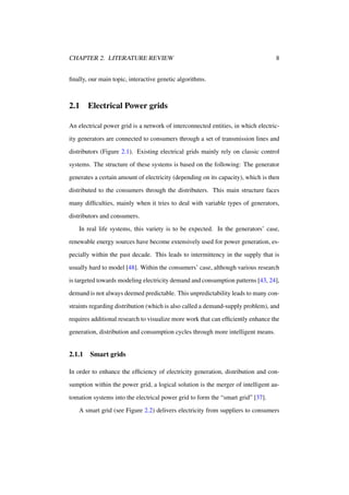 CHAPTER 2. LITERATURE REVIEW

8

ﬁnally, our main topic, interactive genetic algorithms.

2.1

Electrical Power grids

An electrical power grid is a network of interconnected entities, in which electricity generators are connected to consumers through a set of transmission lines and
distributors (Figure 2.1). Existing electrical grids mainly rely on classic control
systems. The structure of these systems is based on the following: The generator
generates a certain amount of electricity (depending on its capacity), which is then
distributed to the consumers through the distributers. This main structure faces
many difﬁculties, mainly when it tries to deal with variable types of generators,
distributors and consumers.
In real life systems, this variety is to be expected. In the generators’ case,
renewable energy sources have become extensively used for power generation, especially within the past decade. This leads to intermittency in the supply that is
usually hard to model [48]. Within the consumers’ case, although various research
is targeted towards modeling electricity demand and consumption patterns [43, 24],
demand is not always deemed predictable. This unpredictability leads to many constraints regarding distribution (which is also called a demand-supply problem), and
requires additional research to visualize more work that can efﬁciently enhance the
generation, distribution and consumption cycles through more intelligent means.

2.1.1

Smart grids

In order to enhance the efﬁciency of electricity generation, distribution and consumption within the power grid, a logical solution is the merger of intelligent automation systems into the electrical power grid to form the “smart grid” [37].
A smart grid (see Figure 2.2) delivers electricity from suppliers to consumers

 