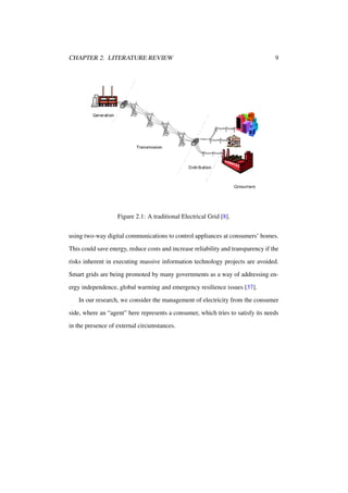 CHAPTER 2. LITERATURE REVIEW

9

Figure 2.1: A traditional Electrical Grid [8].
using two-way digital communications to control appliances at consumers’ homes.
This could save energy, reduce costs and increase reliability and transparency if the
risks inherent in executing massive information technology projects are avoided.
Smart grids are being promoted by many governments as a way of addressing energy independence, global warming and emergency resilience issues [37].
In our research, we consider the management of electricity from the consumer
side, where an “agent” here represents a consumer, which tries to satisfy its needs
in the presence of external circumstances.

 