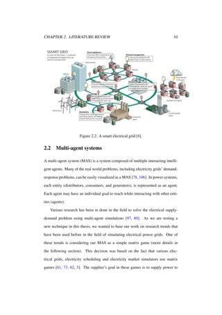 CHAPTER 2. LITERATURE REVIEW

10

Figure 2.2: A smart electrical grid [8].

2.2

Multi-agent systems

A multi-agent system (MAS) is a system composed of multiple interacting intelligent agents. Many of the real world problems, including electricity grids’ demandresponse problems, can be easily visualized as a MAS [78, 106]. In power systems,
each entity (distributors, consumers, and generators), is represented as an agent.
Each agent may have an individual goal to reach while interacting with other entities (agents).
Various research has been in done in the ﬁeld to solve the electrical supplydemand problem using multi-agent simulations [97, 80]. As we are testing a
new technique in this thesis, we wanted to base our work on research trends that
have been used before in the ﬁeld of simulating electrical power grids. One of
these trends is considering our MAS as a simple matrix game (more details in
the following section). This decision was based on the fact that various electrical grids, electricity scheduling and electricity market simulators use matrix
games [61, 73, 62, 5]. The supplier’s goal in these games is to supply power to

 