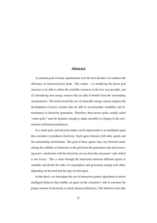 Abstract
A common goal of many organizations over the next decades is to enhance the
efﬁciency of electrical power grids. This entails : (1) modifying the power grid
structure to be able to utilize the available resources in the best way possible, and
(2) introducing new energy sources that are able to beneﬁt from the surrounding
circumstances. The trend toward the use of renewable energy sources requires the
development of power systems that are able to accommodate variability and intermittency in electricity generation. Therefore, these power grids, usually called
“smart grids,” must be dynamic enough to adapt smoothly to changes in the environment and human preferences.
In a smart grid, each decision maker can be represented as an intelligent agent
that consumes or produces electricity. Each agent interacts with other agents and
the surrounding environment. The goal of these agents may vary between maintaining the stability of electricity in the grid from the generation side and increasing users’ satisfaction with the electricity service from the consumers’ side (which
is our focus). This is done through the interaction between different agents to
schedule and divide the tasks of consumption and generation among each other,
depending on the need and the type of each agent.
In this thesis, we investigate the use of interactive genetic algorithms to derive
intelligent behavior that enables an agent on the consumer’s side to consume the
proper amount of electricity to satisfy human preferences. This behavior must take
iii

 