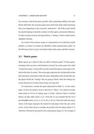 CHAPTER 2. LITERATURE REVIEW

11

the consumers with the best price possible, while maintaining stability in the grid.
On the other hand, the consumer agents must satisfy their needs while minimizing
their costs (depending on the consumers’ preferences). All of these goals should
be satisﬁed keeping in mind the existence of other agents and external inﬂuences.
In order to achieve its goal, each agent follows a “strategy,” which is either ﬁxed or
adaptable with time.
As a result of this extensive usage as a representation of an electricity market
problem, we choose to evaluate our algorithms within repeated matrix games. In
the following section we give more details about matrix games and their structure.

2.3

Matrix games

Matrix games are a subset of what are called “stochastic games.” In these games,
each player takes an action, which produces a reward. In a matrix game (also called
“normal form game”), the payoffs (rewards) towards the players action space is deﬁned in the form of a matrix. This action space represents the set of possible actions
that each player can perform within this game. Depending on the rewards they get,
the players decide the “strategy” they are going to follow, where the strategy represents the decision of which action to play over time [42].
For clariﬁcation, consider the game represented in Table 2.1. In this matrix
game, we have two players, player1 and player2. Player 1 (row player) can play
either action A or B (so its strategy space is {A,B}). Likewise, Player 2 (column
player) can play either action a or b. From this we can conclude that the set of
possible joint actions is {(A, a), (A, b), (B, a), (B, b)}. Each cell within the matrix
shown in the ﬁgure represents the reward for each player when this joint action
occurs. In the matrix given as example, the payoff to the row player (player 1) is
listed ﬁrst, followed by the payoff to the column player (player 2). For example, if

 