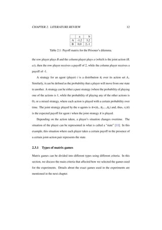 CHAPTER 2. LITERATURE REVIEW

A
B

a
-1,2
0,0

12
b
3,2
2,-1

Table 2.1: Payoff matrix for the Prisoner’s dilemma.
the row player plays B and the column player plays a (which is the joint action (B,
a)), then the row player receives a payoff of 2, while the column player receives a
payoff of -1.
A strategy for an agent (player) i is a distribution πi over its action set Ai .
Similarly, it can be deﬁned as the probability that a player will move from one state
to another. A strategy can be either a pure strategy (where the probability of playing
one of the actions is 1, while the probability of playing any of the other actions is
0), or a mixed strategy, where each action is played with a certain probability over
time. The joint strategy played by the n agents is π=(π1 , π2 ,...,πn ) and, thus, ri (π)
is the expected payoff for agent i when the joint strategy π is played.
Depending on the action taken, a player’s situation changes overtime. The
situation of the player can be represented in what is called a “state” [11]. In this
example, this situation where each player takes a certain payoff in the presence of
a certain joint-action pair represents the state.

2.3.1

Types of matrix games

Matrix games can be divided into different types using different criteria. In this
section, we discuss the main criteria that affected how we selected the games used
for the experiments. Details about the exact games used in the experiments are
mentioned in the next chapter.

 