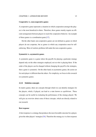 CHAPTER 2. LITERATURE REVIEW

13

Cooperative vs. non-cooperative games
A cooperative game represents a situation in which cooperation amongst the players is the most beneﬁcial to them. Therefore, these games mainly require an efﬁcient arrangement between players to reach the cooperative behavior. An example
of these games is a coordination game [17].
On the other hand, non-cooperative games are not deﬁned as games in which
players do not cooperate, but as games in which any cooperation must be selfenforcing. Most of realistic problems fall under the non-cooperative games.

Symmetric vs. asymmetric games
A symmetric game is a game where the payoffs for playing a particular strategy
depend only on the other strategies employed, not on who is playing them. If the
order of the players can be changed without changing the payoff to the strategies,
then a game is symmetric. On the other hand, in asymmetric games, the action set
for each player is different than the others. For simplicity, we focus in this research
on symmetric games.

2.3.2

Solution concepts

In matrix games, there are concepts through which we can identify strategies for
the players, which, if played, can lead to a state known as equilibrium. These
concepts can be useful in evaluating the performance of the strategy played. We
will give an overview about some of these concepts, which are directly related to
our research.

Best response
A best response is a strategy that produces the most favorable outcome for a player,
given the other players’ strategies [36]. Therefore the strategy πi ∗ is a best response

 