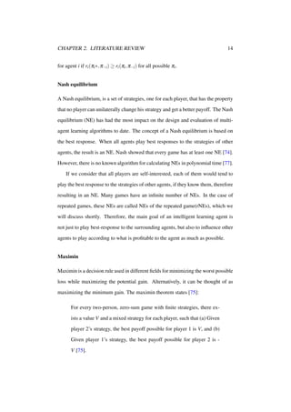 CHAPTER 2. LITERATURE REVIEW

14

for agent i if ri (πi ∗, π−i ) ≥ ri (πi , π−i ) for all possible πi .
Nash equilibrium
A Nash equilibrium, is a set of strategies, one for each player, that has the property
that no player can unilaterally change his strategy and get a better payoff. The Nash
equilibrium (NE) has had the most impact on the design and evaluation of multiagent learning algorithms to date. The concept of a Nash equilibrium is based on
the best response. When all agents play best responses to the strategies of other
agents, the result is an NE. Nash showed that every game has at least one NE [74].
However, there is no known algorithm for calculating NEs in polynomial time [77].
If we consider that all players are self-interested, each of them would tend to
play the best response to the strategies of other agents, if they know them, therefore
resulting in an NE. Many games have an inﬁnite number of NEs. In the case of
repeated games, these NEs are called NEs of the repeated game(rNEs), which we
will discuss shortly. Therefore, the main goal of an intelligent learning agent is
not just to play best-response to the surrounding agents, but also to inﬂuence other
agents to play according to what is proﬁtable to the agent as much as possible.

Maximin
Maximin is a decision rule used in different ﬁelds for minimizing the worst possible
loss while maximizing the potential gain. Alternatively, it can be thought of as
maximizing the minimum gain. The maximin theorem states [75]:
For every two-person, zero-sum game with ﬁnite strategies, there exists a value V and a mixed strategy for each player, such that (a) Given
player 2’s strategy, the best payoff possible for player 1 is V, and (b)
Given player 1’s strategy, the best payoff possible for player 2 is V [75].

 
