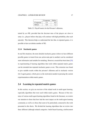CHAPTER 2. LITERATURE REVIEW

Cooperate
Defect

Cooperate
3,3
5,0

17
Defect
0,5
1,1

Table 2.2: Payoff matrix for the Prisoner’s dilemma.
tained by an rNE, provided that the discount rates of the players are close to
unity (i.e., players believe that play will continue with high probability after each
episode). This theorem helps us understand the fact that, in repeated games, it is
possible to have an inﬁnite number of NE.

2.3.4

Stochastic games

In real life situations, the more detailed stochastic games (where we have different
possible games to transit from one action-state pair to another) can be considered
more informative and suitable for modeling. However, research has been done [26]
in experimenting if learning algorithms that work within repeated matrix games
can be extended into repeated stochastic games or not. This extension was found
to give suitable results within the prisoner’s dilemma and its stochastic version
(for 2-agent games), which gives us the motivation needed in pursuing the current
experimentation within matrix games.

2.4

Learning in repeated matrix games

In this section, we give an overview of the related work in multi-agent learning,
especially algorithms that were used within matrix games. Because of the existence of various multi-agent learning algorithms found in the literature, we restrict
our attention to those that have had the most impact on the multi-agent learning
community as well as to those that seem to be particularly connected to the work
presented in this thesis. We divided the learning algorithms that we review into
three different (although related) categories: belief-based learning, reinforcement

 