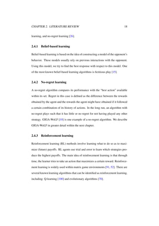 CHAPTER 2. LITERATURE REVIEW

18

learning, and no-regret learning [26].

2.4.1

Belief-based learning

Belief-based learning is based on the idea of constructing a model of the opponent’s
behavior. These models usually rely on previous interactions with the opponent.
Using this model, we try to ﬁnd the best response with respect to this model. One
of the most known belief-based learning algorithms is ﬁctitious play [15].

2.4.2

No-regret learning

A no-regret algorithm compares its performance with the “best action” available
within its set. Regret in this case is deﬁned as the difference between the rewards
obtained by the agent and the rewards the agent might have obtained if it followed
a certain combination of its history of actions. In the long run, an algorithm with
no-regret plays such that it has little or no regret for not having played any other
strategy. GIGA-WoLF [10] is one example of a no-regret algorithm. We describe
GIGA-WoLF in greater detail within the next chapter.

2.4.3

Reinforcement learning

Reinforcement learning (RL) methods involve learning what to do so as to maximize (future) payoffs. RL agents use trial and error to learn which strategies produce the highest payoffs. The main idea of reinforcement learning is that through
time, the learner tries to take an action that maximizes a certain reward. Reinforcement learning is widely used within matrix game environments [91, 52]. There are
several known learning algorithms that can be identiﬁed as reinforcement learning,
including: Q-learning [100] and evolutionary algorithms [70].

 