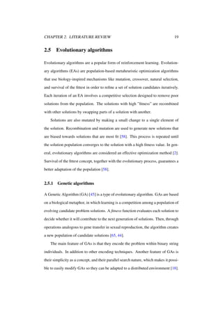 CHAPTER 2. LITERATURE REVIEW

2.5

19

Evolutionary algorithms

Evolutionary algorithms are a popular form of reinforcement learning. Evolutionary algorithms (EAs) are population-based metaheuristic optimization algorithms
that use biology-inspired mechanisms like mutation, crossover, natural selection,
and survival of the ﬁttest in order to reﬁne a set of solution candidates iteratively.
Each iteration of an EA involves a competitive selection designed to remove poor
solutions from the population. The solutions with high ”ﬁtness” are recombined
with other solutions by swapping parts of a solution with another.
Solutions are also mutated by making a small change to a single element of
the solution. Recombination and mutation are used to generate new solutions that
are biased towards solutions that are most ﬁt [58]. This process is repeated until
the solution population converges to the solution with a high ﬁtness value. In general, evolutionary algorithms are considered an effective optimization method [2].
Survival of the ﬁttest concept, together with the evolutionary process, guarantees a
better adaptation of the population [58].

2.5.1

Genetic algorithms

A Genetic Algorithm (GA) [45] is a type of evolutionary algorithm. GAs are based
on a biological metaphor, in which learning is a competition among a population of
evolving candidate problem solutions. A ﬁtness function evaluates each solution to
decide whether it will contribute to the next generation of solutions. Then, through
operations analogous to gene transfer in sexual reproduction, the algorithm creates
a new population of candidate solutions [65, 44].
The main feature of GAs is that they encode the problem within binary string
individuals. In addition to other encoding techniques. Another feature of GAs is
their simplicity as a concept, and their parallel search nature, which makes it possible to easily modify GAs so they can be adapted to a distributed environment [18].

 