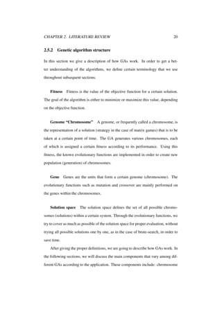 CHAPTER 2. LITERATURE REVIEW

2.5.2

20

Genetic algorithm structure

In this section we give a description of how GAs work. In order to get a better understanding of the algorithms, we deﬁne certain terminology that we use
throughout subsequent sections.

Fitness Fitness is the value of the objective function for a certain solution.
The goal of the algorithm is either to minimize or maximize this value, depending
on the objective function.

Genome “Chromosome”

A genome, or frequently called a chromosome, is

the representation of a solution (strategy in the case of matrix games) that is to be
taken at a certain point of time. The GA generates various chromosomes, each
of which is assigned a certain ﬁtness according to its performance. Using this
ﬁtness, the known evolutionary functions are implemented in order to create new
population (generation) of chromosomes.

Gene Genes are the units that form a certain genome (chromosome). The
evolutionary functions such as mutation and crossover are mainly performed on
the genes within the chromosomes.

Solution space The solution space deﬁnes the set of all possible chromosomes (solutions) within a certain system. Through the evolutionary functions, we
try to cover as much as possible of the solution space for proper evaluation, without
trying all possible solutions one by one, as in the case of brute-search, in order to
save time.
After giving the proper deﬁnitions, we are going to describe how GAs work. In
the following sections, we will discuss the main components that vary among different GAs according to the application. These components include: chromosome

 