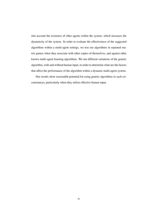 into account the existence of other agents within the system, which increases the
dynamicity of the system. In order to evaluate the effectiveness of the suggested
algorithms within a multi-agent settings, we test our algorithms in repeated matrix games when they associate with other copies of themselves, and against other
known multi-agent learning algorithms. We run different variations of the genetic
algorithm, with and without human input, in order to determine what are the factors
that affect the performance of the algorithm within a dynamic multi-agent system.
Our results show reasonable potential for using genetic algorithms in such circumstances, particularly when they utilize effective human input.

iv

 