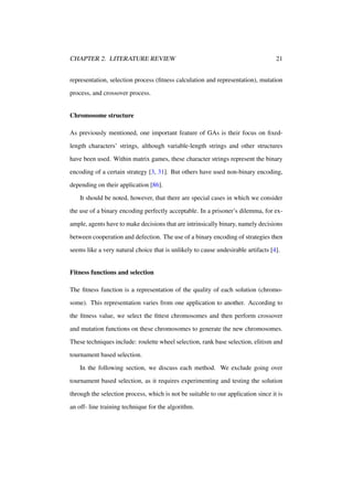 CHAPTER 2. LITERATURE REVIEW

21

representation, selection process (ﬁtness calculation and representation), mutation
process, and crossover process.

Chromosome structure
As previously mentioned, one important feature of GAs is their focus on ﬁxedlength characters’ strings, although variable-length strings and other structures
have been used. Within matrix games, these character strings represent the binary
encoding of a certain strategy [3, 31]. But others have used non-binary encoding,
depending on their application [86].
It should be noted, however, that there are special cases in which we consider
the use of a binary encoding perfectly acceptable. In a prisoner’s dilemma, for example, agents have to make decisions that are intrinsically binary, namely decisions
between cooperation and defection. The use of a binary encoding of strategies then
seems like a very natural choice that is unlikely to cause undesirable artifacts [4].

Fitness functions and selection
The ﬁtness function is a representation of the quality of each solution (chromosome). This representation varies from one application to another. According to
the ﬁtness value, we select the ﬁttest chromosomes and then perform crossover
and mutation functions on these chromosomes to generate the new chromosomes.
These techniques include: roulette wheel selection, rank base selection, elitism and
tournament based selection.
In the following section, we discuss each method. We exclude going over
tournament based selection, as it requires experimenting and testing the solution
through the selection process, which is not be suitable to our application since it is
an off- line training technique for the algorithm.

 