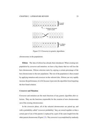 CHAPTER 2. LITERATURE REVIEW

23

Figure 2.5: Crossover in genetic algorithms.
chromosomes in the population).

Elitism The idea of elitism has already been introduced. When creating new
population by crossover and mutation, we have a big chance that we will lose the
best chromosome. Elitism selection starts by copying a certain percentage of the
best chromosomes to the new population. The rest of the population is then created
by applying mutation and crossover on the selected elite. Elitism can very rapidly
increase the performance of a GA because it prevents the algorithm from forgetting
the best found solution.

Crossover and Mutation
Crossover and mutation are the main functions of any genetic algorithm after selection. They are the functions responsible for the creation of new chromosomes
out of the existing chromosomes.
In the crossover phase, all of the selected chromosomes are paired up, and
with a probability called “crossover probability,” they are mixed together so that a
certain part of one of the parents is replaced by a part of the same length from the
other parent chromosome (Figure 2.5). The crossover is accomplished by randomly

 