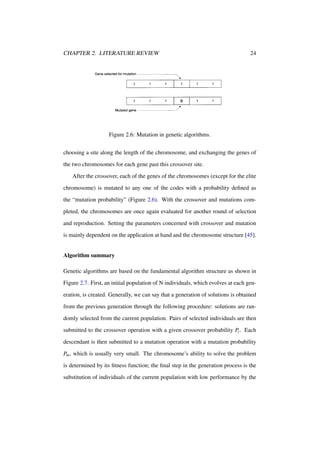 CHAPTER 2. LITERATURE REVIEW

24

Figure 2.6: Mutation in genetic algorithms.
choosing a site along the length of the chromosome, and exchanging the genes of
the two chromosomes for each gene past this crossover site.
After the crossover, each of the genes of the chromosomes (except for the elite
chromosome) is mutated to any one of the codes with a probability deﬁned as
the “mutation probability” (Figure 2.6). With the crossover and mutations completed, the chromosomes are once again evaluated for another round of selection
and reproduction. Setting the parameters concerned with crossover and mutation
is mainly dependent on the application at hand and the chromosome structure [45].

Algorithm summary
Genetic algorithms are based on the fundamental algorithm structure as shown in
Figure 2.7. First, an initial population of N individuals, which evolves at each generation, is created. Generally, we can say that a generation of solutions is obtained
from the previous generation through the following procedure: solutions are randomly selected from the current population. Pairs of selected individuals are then
submitted to the crossover operation with a given crossover probability Pc . Each
descendant is then submitted to a mutation operation with a mutation probability
Pm , which is usually very small. The chromosome’s ability to solve the problem
is determined by its ﬁtness function; the ﬁnal step in the generation process is the
substitution of individuals of the current population with low performance by the

 