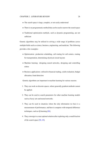 CHAPTER 2. LITERATURE REVIEW

26

• The search space is large, complex, or not easily understood
• There is no programmatic method that can be used to narrow the search space
• Traditional optimization methods, such as dynamic programming, are not
sufﬁcient
Genetic algorithms may be utilized in solving a wide range of problems across
multiple ﬁelds such as science, business, engineering, and medicine. The following
provides a few examples:
• Optimization: production scheduling, call routing for call centers, routing
for transportation, determining electrical circuit layouts
• Machine learning: designing neural networks, designing and controlling
robots
• Business applications: utilized in ﬁnancial trading, credit evaluation, budget
allocation, fraud detection
Genetic algorithms are important in machine learning for various reasons:
1. They can work on discrete spaces, where generally gradient methods cannot
be applied.
2. They can be used to search parameters for other machine learning models
such as fuzzy sets and neural networks.
3. They can be used in situations where the only information we have is a
measurement of performance, and here it competes with temporal difference
techniques, such as Q-learning [86].
4. They converge to a near optimal solution after exploring only a small fraction
of the search space [98, 49].

 