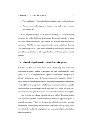 CHAPTER 2. LITERATURE REVIEW

27

5. They can be easily hybridized and customized depending on the application.
6. They may also be advantageous in situations when needs to ﬁnd a near optimal solution [87].
While the great advantage of GA is the fact that they ﬁnd a solution through
evolution, this is also the biggest disadvantage. Evolution is inductive in nature,
so it does not evolve towards a good solution, but it evolves away from bad circumstances [84]. This can cause a species to evolve into an evolutionary dead end.
This disadvantage can be clearly seen within more dynamic system, where stabilzing within a dead-end can stop the algorithm from satisfying a dynamic learning
process.

2.6

Genetic algorithms in repeated matrix games

GAs have also been used within matrix games. Mainly, they have been used in
this context as either a method for computing the Nash equilibrium of a certain
game [22, 2, 54], or for generating the “optimal” chromosomes (strategies) to be
played within a certain game [4]. These applications have been either solved by a
single genetic algorithm running through the game parameters to reach an optimal
solution [34], or by using what is called a “co-evolutionary” technique, which basically involves the usage of two genetic algorithms (both having the same goal),
in order to reach the optimal solution in a more trusted and efﬁcient manner [52].
Note here that co-evolution is considered as an “ofﬂine” learning technique,
as it require testing all the current chromosomes within the population against all
other chromosomes. This is not the same case while playing online, where the
chromosome is tested against only the current associate it was set up to play against
(not the whole population), which gives it less opportunity of exploration in front
of different criteria.

 
