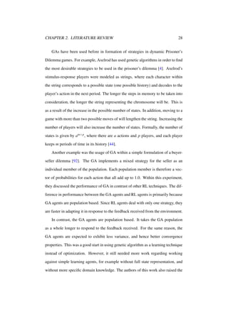 CHAPTER 2. LITERATURE REVIEW

28

GAs have been used before in formation of strategies in dynamic Prisoner’s
Dilemma games. For example, Axelrod has used genetic algorithms in order to ﬁnd
the most desirable strategies to be used in the prisoner’s dilemma [4]. Axelrod’s
stimulus-response players were modeled as strings, where each character within
the string corresponds to a possible state (one possible history) and decodes to the
player’s action in the next period. The longer the steps in memory to be taken into
consideration, the longer the string representing the chromosome will be. This is
as a result of the increase in the possible number of states. In addition, moving to a
game with more than two possible moves of will lengthen the string. Increasing the
number of players will also increase the number of states. Formally, the number of
states is given by am×p , where there are a actions and p players, and each player
keeps m periods of time in its history [44].
Another example was the usage of GA within a simple formulation of a buyerseller dilemma [92]. The GA implements a mixed strategy for the seller as an
individual member of the population. Each population member is therefore a vector of probabilities for each action that all add up to 1.0. Within this experiment,
they discussed the performance of GA in contrast of other RL techniques. The difference in performance between the GA agents and RL agents is primarily because
GA agents are population based. Since RL agents deal with only one strategy, they
are faster in adapting it in response to the feedback received from the environment.
In contrast, the GA agents are population based. It takes the GA population
as a whole longer to respond to the feedback received. For the same reason, the
GA agents are expected to exhibit less variance, and hence better convergence
properties. This was a good start in using genetic algorithm as a learning technique
instead of optimization. However, it still needed more work regarding working
against simple learning agents, for example without full state representation, and
without more speciﬁc domain knowledge. The authors of this work also raised the

 