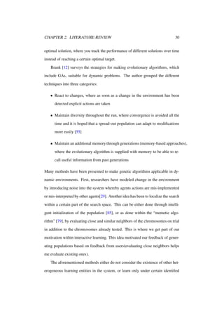 CHAPTER 2. LITERATURE REVIEW

30

optimal solution, where you track the performance of different solutions over time
instead of reaching a certain optimal target.
Brank [12] surveys the strategies for making evolutionary algorithms, which
include GAs, suitable for dynamic problems. The author grouped the different
techniques into three categories:
• React to changes, where as soon as a change in the environment has been
detected explicit actions are taken
• Maintain diversity throughout the run, where convergence is avoided all the
time and it is hoped that a spread-out population can adapt to modiﬁcations
more easily [55]
• Maintain an additional memory through generations (memory-based approaches),
where the evolutionary algorithm is supplied with memory to be able to recall useful information from past generations
Many methods have been presented to make genetic algorithms applicable in dynamic environments. First, researchers have modeled change in the environment
by introducing noise into the system whereby agents actions are mis-implemented
or mis-interpreted by other agents[29]. Another idea has been to localize the search
within a certain part of the search space. This can be either done through intelligent initialization of the population [85], or as done within the “memetic algorithm” [79], by evaluating close and similar neighbors of the chromosomes on trial
in addition to the chromosomes already tested. This is where we get part of our
motivation within interactive learning. This idea motivated our feedback of generating populations based on feedback from users(evaluating close neighbors helps
me evaluate existing ones).
The aforementioned methods either do not consider the existence of other heterogeneous learning entities in the system, or learn only under certain identiﬁed

 
